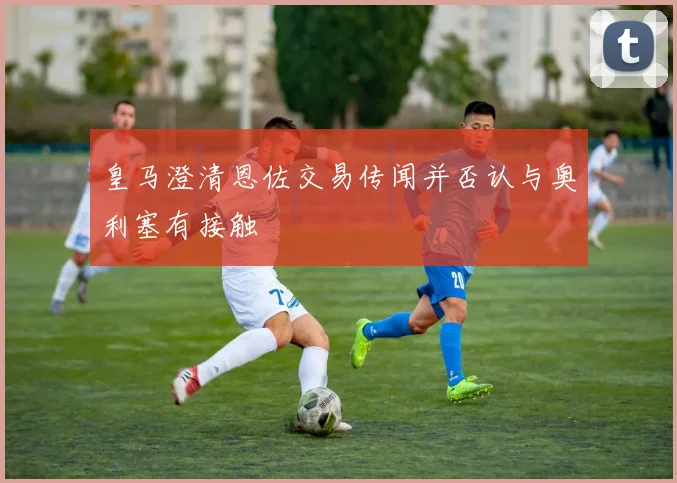 皇马澄清恩佐交易传闻并否认与奥利塞有接触