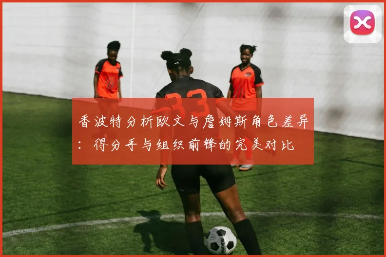香波特分析欧文与詹姆斯角色差异：得分手与组织前锋的完美对比