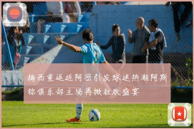 梅西重返迈阿密引发球迷热潮阿斯称俱乐部主场再掀狂欢盛宴