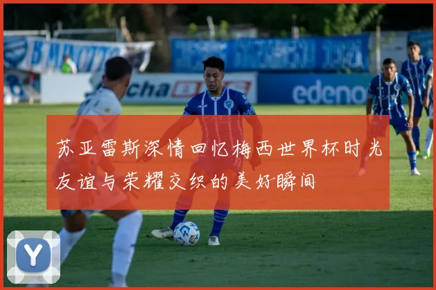 苏亚雷斯深情回忆梅西世界杯时光友谊与荣耀交织的美好瞬间