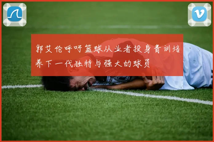郭艾伦呼吁篮球从业者投身青训培养下一代独特与强大的球员