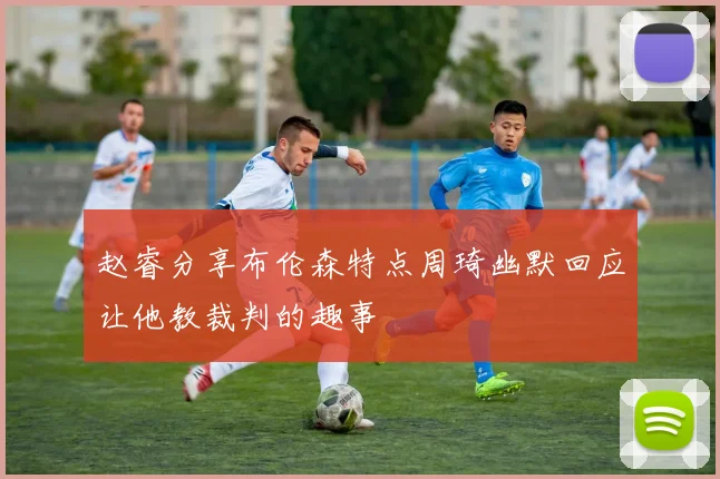 赵睿分享布伦森特点周琦幽默回应让他教裁判的趣事