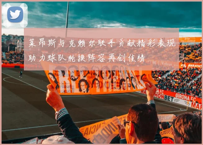 莱昂斯与克赖尔联手贡献精彩表现助力球队轮换阵容再创佳绩