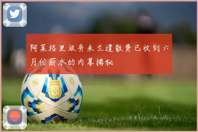 阿莱格里放弃米兰遣散费已收到六月份薪水的内幕揭秘