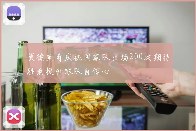 莫德里奇庆祝国家队出场200次期待胜利提升球队自信心