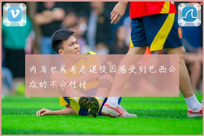 内马尔或考虑退役因感受到巴西公众的不公对待