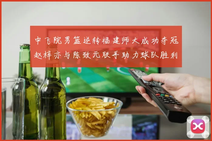 中飞院男篮逆转福建师大成功夺冠赵梓亦与陈致元联手助力球队胜利