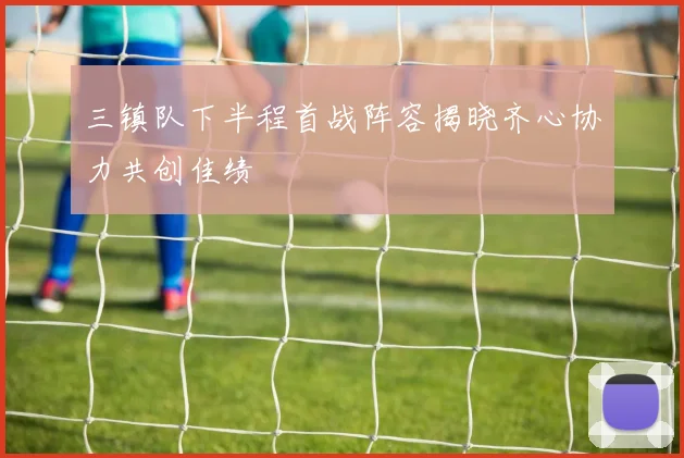 三镇队下半程首战阵容揭晓齐心协力共创佳绩