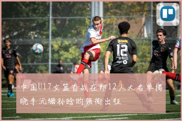 中国U17女篮首战在即12人大名单揭晓李沅珊孙晗昀领衔出征