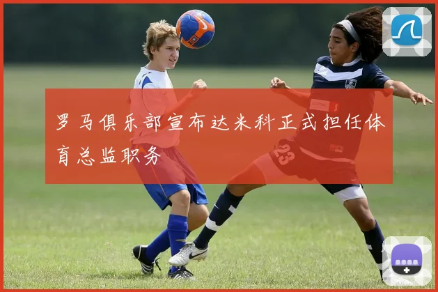 罗马俱乐部宣布达米科正式担任体育总监职务