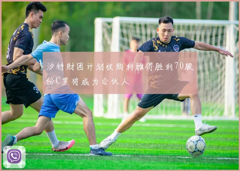 沙特财团计划收购利雅得胜利70股份C罗将成为合伙人