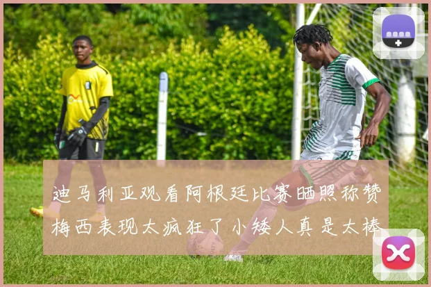 迪马利亚观看阿根廷比赛晒照称赞梅西表现太疯狂了小矮人真是太棒了