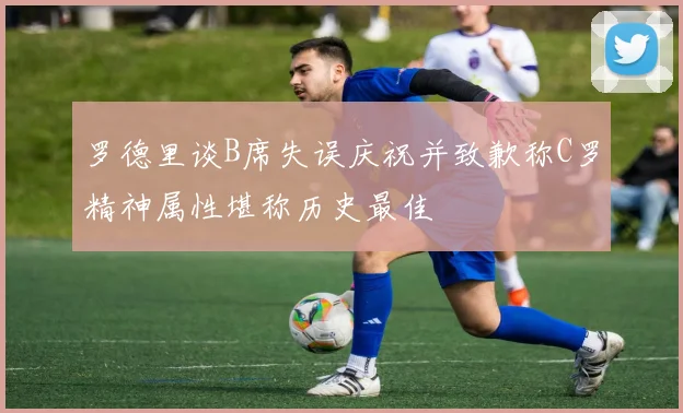 罗德里谈B席失误庆祝并致歉称C罗精神属性堪称历史最佳
