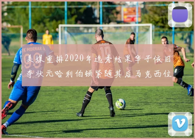美媒重排2020年选秀结果华子依旧夺状元哈利伯顿紧随其后马克西位列探花